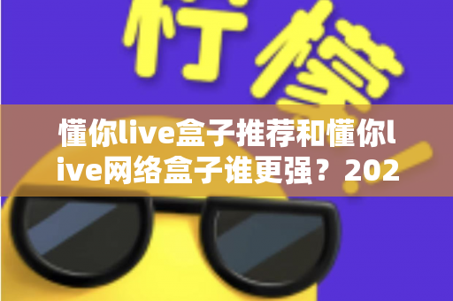 懂你live盒子推荐和懂你live网络盒子谁更强？2024年最全选购对比指南大揭秘