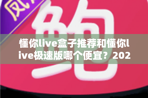 懂你live盒子推荐和懂你live极速版哪个便宜?2024最新价格对比与省钱选购指南 懂你live盒子推荐和懂你live极速版哪个便宜?2024最新价格对比与省钱选购指南