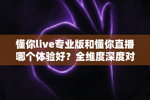 懂你live专业版和懂你直播哪个体验好？全维度深度对比，看完再选不吃亏