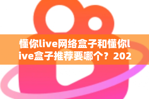 懂你live网络盒子和懂你live盒子推荐要哪个？2025年最新选购指南与深度对比分析