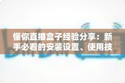懂你直播盒子经验分享:新手必看的安装设置、使用技巧与避坑全攻略 懂你直播盒子经验分享:新手必看的安装设置、使用技巧与避坑全攻略