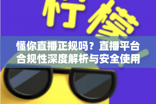 懂你直播正规吗？直播平台合规性深度解析与安全使用全攻略