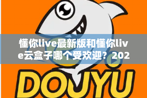 懂你live最新版和懂你live云盒子哪个受欢迎？2024年全方位对比解析与选购指南