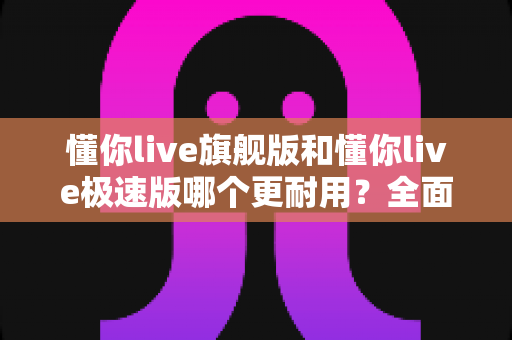 懂你live旗舰版和懂你live极速版哪个更耐用?全面对比解析帮你选对版本 懂你live旗舰版和懂你live极速版哪个更耐用?全面对比解析帮你选对版本