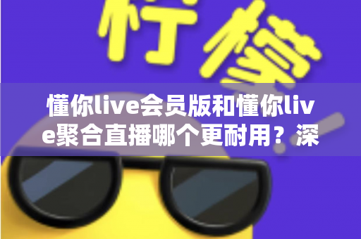 懂你live会员版和懂你live聚合直播哪个更耐用?深度对比分析与选购指南 懂你live会员版和懂你live聚合直播哪个更耐用?深度对比分析与选购指南