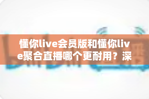 懂你live会员版和懂你live聚合直播哪个更耐用？深度对比分析与选购指南