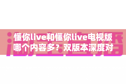 懂你live和懂你live电视版哪个内容多?双版本深度对比助你选对观影入口 懂你live和懂你live电视版哪个内容多?双版本深度对比助你选对观影入口