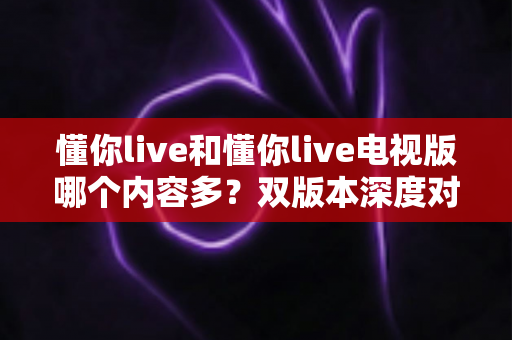 懂你live和懂你live电视版哪个内容多?双版本深度对比助你选对观影入口 懂你live和懂你live电视版哪个内容多?双版本深度对比助你选对观影入口