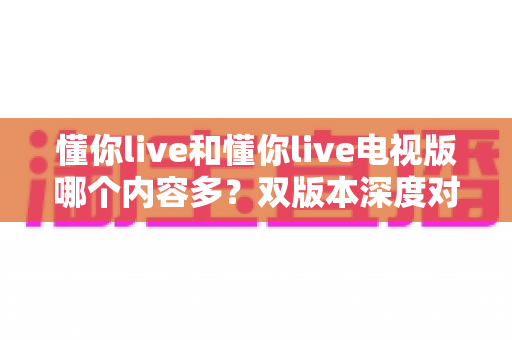 懂你live和懂你live电视版哪个内容多?双版本深度对比助你选对观影入口 懂你live和懂你live电视版哪个内容多?双版本深度对比助你选对观影入口