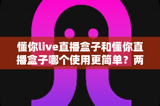 懂你live直播盒子和懂你直播盒子哪个使用更简单?两款设备全维度使用体验对比指南 懂你live直播盒子和懂你直播盒子哪个使用更简单?两款设备全维度使用体验对比指南