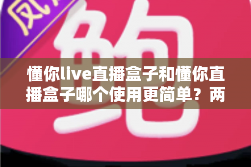 懂你live直播盒子和懂你直播盒子哪个使用更简单？两款设备全维度使用体验对比指南
