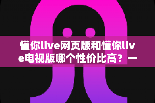 懂你live网页版和懂你live电视版哪个性价比高？一文看懂两大版本差异，选对版本不花冤枉钱