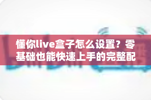 懂你live盒子怎么设置?零基础也能快速上手的完整配置教程,助你轻松开启专业直播之路 懂你live盒子怎么设置?零基础也能快速上手的完整配置教程,助你轻松开启专业直播之路