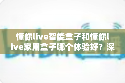 懂你live智能盒子和懂你live家用盒子哪个体验好?深度测评帮你选对不选贵 懂你live智能盒子和懂你live家用盒子哪个体验好?深度测评帮你选对不选贵
