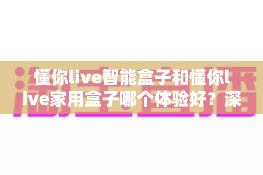 懂你live智能盒子和懂你live家用盒子哪个体验好？深度测评帮你选对不选贵