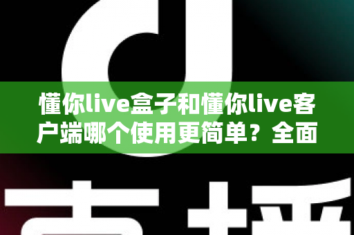 懂你live盒子和懂你live客户端哪个使用更简单?全面对比解析助你轻松选择 懂你live盒子和懂你live客户端哪个使用更简单?全面对比解析助你轻松选择