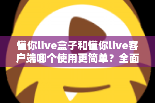 懂你live盒子和懂你live客户端哪个使用更简单？全面对比解析助你轻松选择