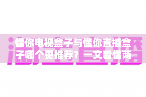 懂你电视盒子与懂你直播盒子哪个更推荐？一文看懂两款盒子的区别与最佳选择