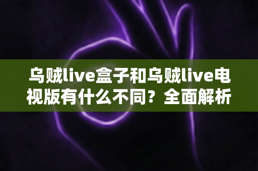 乌贼live盒子和乌贼live电视版有什么不同？全面解析两大版本差异，帮你选对设备畅享高清直播体验