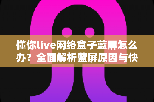懂你live网络盒子蓝屏怎么办?全面解析蓝屏原因与快速修复指南 懂你live网络盒子蓝屏怎么办?全面解析蓝屏原因与快速修复指南
