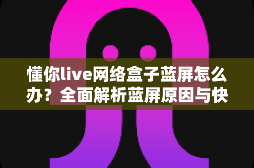 懂你live网络盒子蓝屏怎么办？全面解析蓝屏原因与快速修复指南