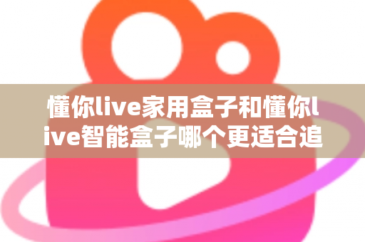 懂你live家用盒子和懂你live智能盒子哪个更适合追剧？2025年追剧神器选购全攻略