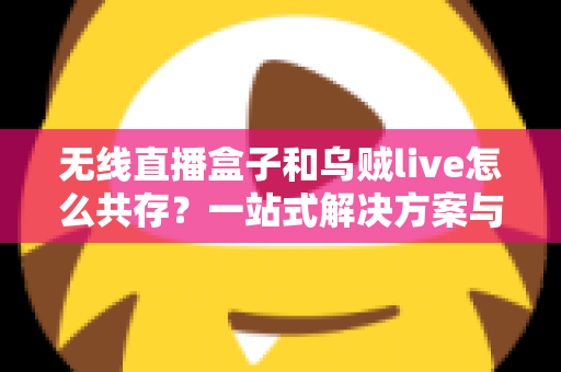 无线直播盒子和乌贼live怎么共存？一站式解决方案与实用技巧全指南