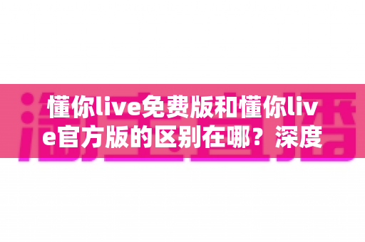 懂你live免费版和懂你live官方版的区别在哪?深度对比解析与选择指南 懂你live免费版和懂你live官方版的区别在哪?深度对比解析与选择指南