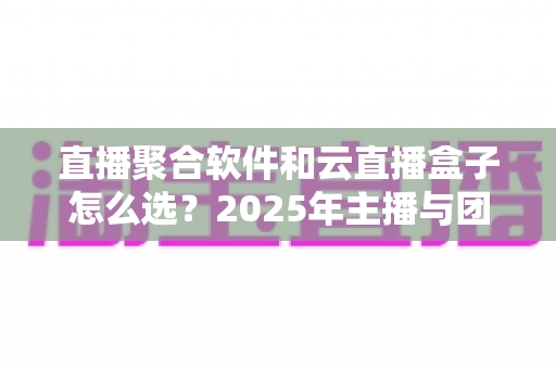 直播聚合软件和云直播盒子怎么选？2025年主播与团队必备的全面选购指南