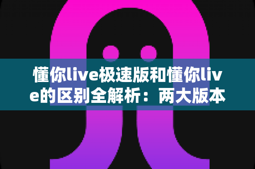 懂你live极速版和懂你live的区别全解析：两大版本深度对比，帮你选出最适合的学习工具