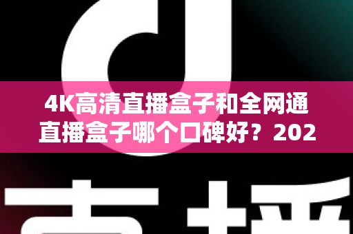 4K高清直播盒子和全网通直播盒子哪个口碑好?2025年选购深度评测与避坑指南 4K高清直播盒子和全网通直播盒子哪个口碑好?2025年选购深度评测与避坑指南