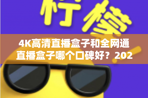4K高清直播盒子和全网通直播盒子哪个口碑好？2025年选购深度评测与避坑指南