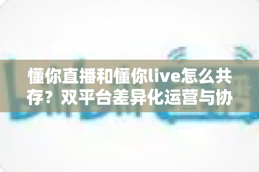 懂你直播和懂你live怎么共存？双平台差异化运营与协同发展完全指南