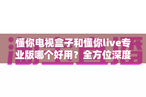 懂你电视盒子和懂你live专业版哪个好用?全方位深度对比评测,助你一步到位选出最合适的大屏观影方案 懂你电视盒子和懂你live专业版哪个好用?全方位深度对比评测,助你一步到位选出最合适的大屏观影方案