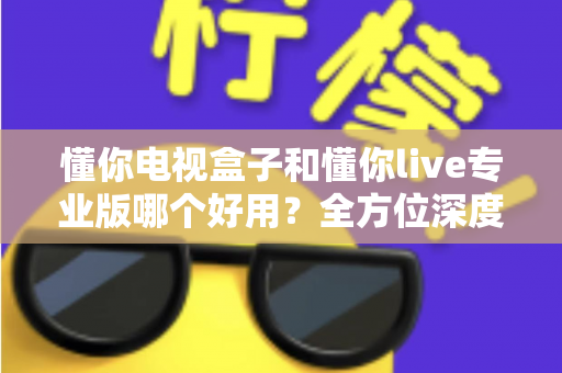 懂你电视盒子和懂你live专业版哪个好用？全方位深度对比评测，助你一步到位选出最合适的大屏观影方案
