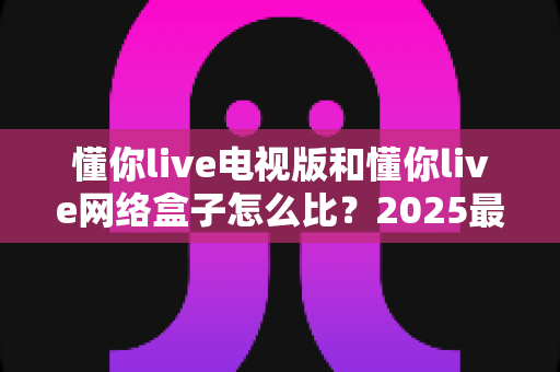 懂你live电视版和懂你live网络盒子怎么比？2025最全对比指南，帮你选对家庭大屏观影方案