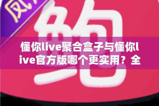 懂你live聚合盒子与懂你live官方版哪个更实用？全面深度对比评测助你轻松选对版本