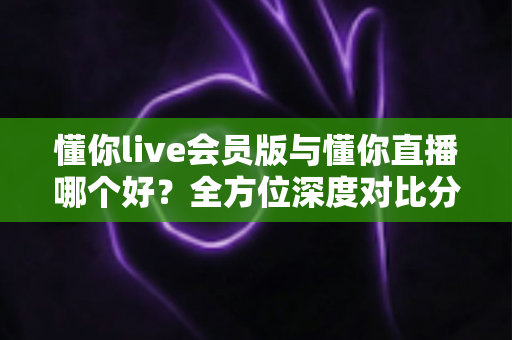 懂你live会员版与懂你直播哪个好？全方位深度对比分析，看完这篇你就知道该怎么选了