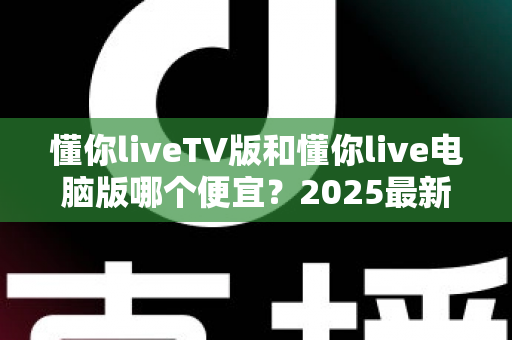 懂你liveTV版和懂你live电脑版哪个便宜?2025最新价格对比与超实用选购全攻略 懂你liveTV版和懂你live电脑版哪个便宜?2025最新价格对比与超实用选购全攻略