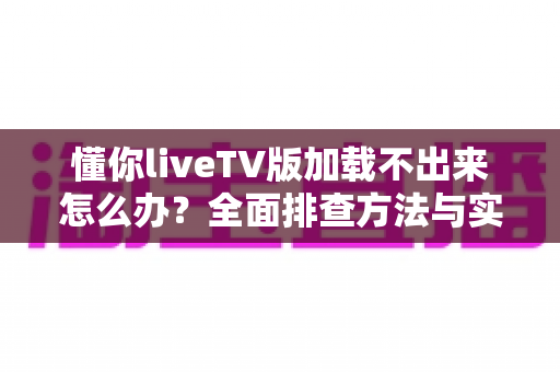 懂你liveTV版加载不出来怎么办？全面排查方法与实用解决指南一文讲透