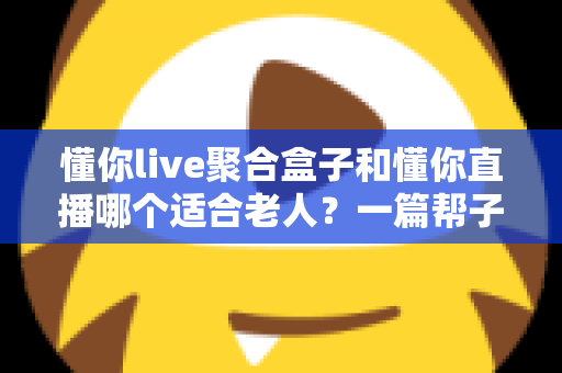 懂你live聚合盒子和懂你直播哪个适合老人?一篇帮子女做决定的深度对比指南 懂你live聚合盒子和懂你直播哪个适合老人?一篇帮子女做决定的深度对比指南