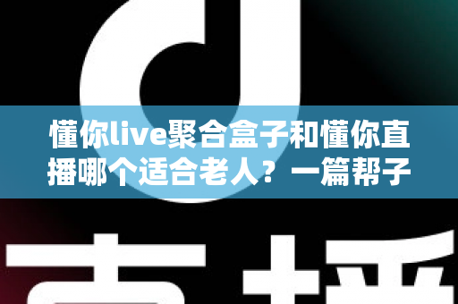 懂你live聚合盒子和懂你直播哪个适合老人?一篇帮子女做决定的深度对比指南 懂你live聚合盒子和懂你直播哪个适合老人?一篇帮子女做决定的深度对比指南