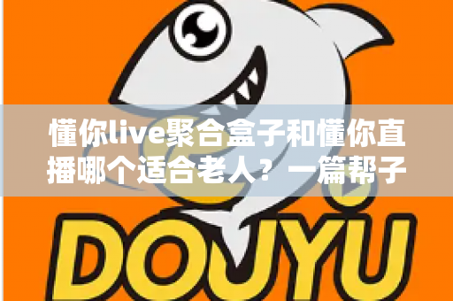 懂你live聚合盒子和懂你直播哪个适合老人？一篇帮子女做决定的深度对比指南