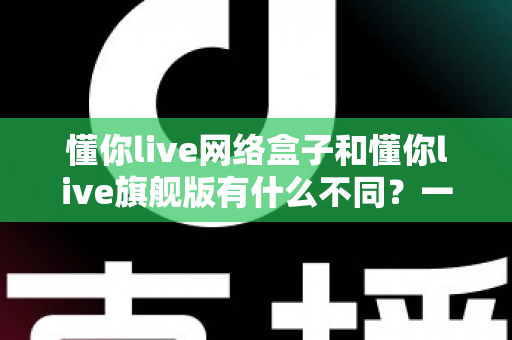 懂你live网络盒子和懂你live旗舰版有什么不同?一文看懂配置、功能与选购建议 懂你live网络盒子和懂你live旗舰版有什么不同?一文看懂配置、功能与选购建议