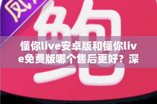 懂你live安卓版和懂你live免费版哪个售后更好?深度对比解析,帮你选对版本不吃亏 懂你live安卓版和懂你live免费版哪个售后更好?深度对比解析,帮你选对版本不吃亏