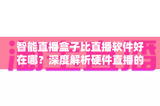 智能直播盒子比直播软件好在哪？深度解析硬件直播的七大核心优势与选购指南
