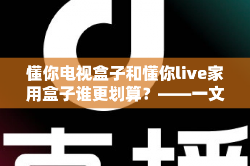 懂你电视盒子和懂你live家用盒子谁更划算？——一文读懂选购技巧，帮你省钱不踩坑