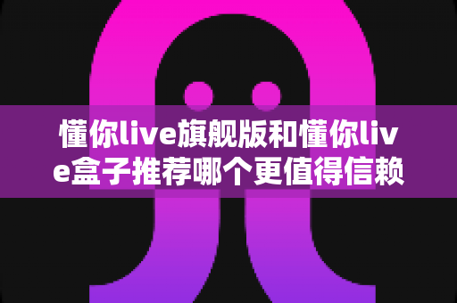 懂你live旗舰版和懂你live盒子推荐哪个更值得信赖?全面深度对比评测帮你做出放心选择 懂你live旗舰版和懂你live盒子推荐哪个更值得信赖?全面深度对比评测帮你做出放心选择