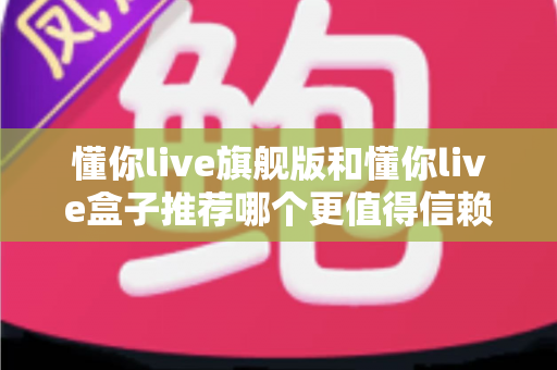 懂你live旗舰版和懂你live盒子推荐哪个更值得信赖？全面深度对比评测帮你做出放心选择