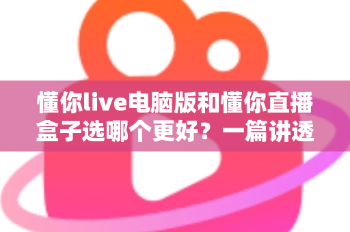 懂你live电脑版和懂你直播盒子选哪个更好？一篇讲透的对比指南